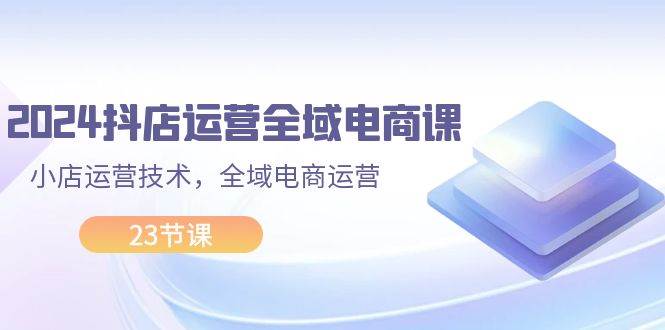 2024抖店运营-全域电商课，小店运营技术，全域电商运营（23节课）-舒阳传媒网