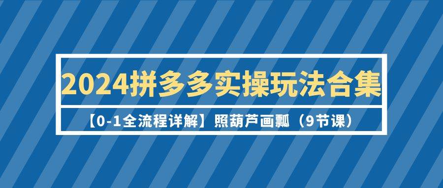 2024拼多多实操玩法合集【0-1全流程详解】照葫芦画瓢（9节课）-舒阳传媒网