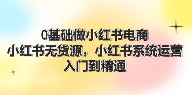 0基础做小红书电商，小红书无货源，小红书系统运营，入门到精通 (70节)-舒阳传媒网